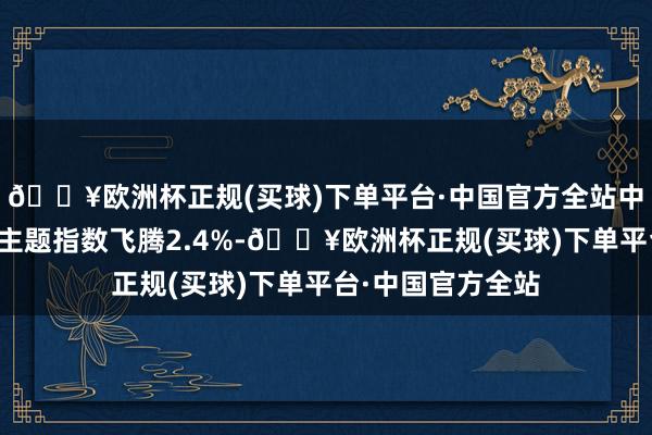 🔥欧洲杯正规(买球)下单平台·中国官方全站中证东谈主工智能主题指数飞腾2.4%-🔥欧洲杯正规(买球)下单平台·中国官方全站