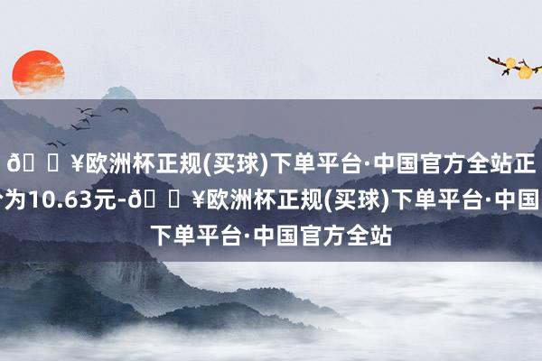 🔥欧洲杯正规(买球)下单平台·中国官方全站正股最新价为10.63元-🔥欧洲杯正规(买球)下单平台·中国官方全站