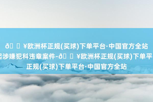 🔥欧洲杯正规(买球)下单平台·中国官方全站并上报证监会1起涉嫌犯科违章案件-🔥欧洲杯正规(买球)下单平台·中国官方全站