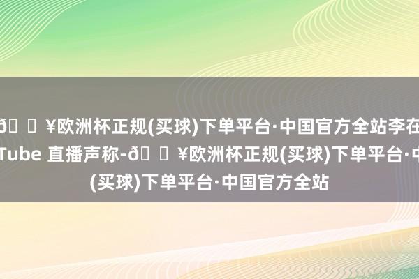 🔥欧洲杯正规(买球)下单平台·中国官方全站李在明通过 YouTube 直播声称-🔥欧洲杯正规(买球)下单平台·中国官方全站