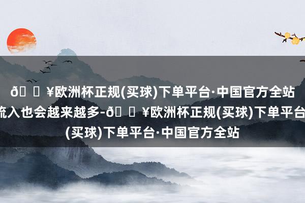 🔥欧洲杯正规(买球)下单平台·中国官方全站咱们东谈主口流入也会越来越多-🔥欧洲杯正规(买球)下单平台·中国官方全站