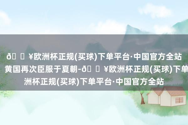 🔥欧洲杯正规(买球)下单平台·中国官方全站此时的黄族或黄夷、黄国再次臣服于夏朝-🔥欧洲杯正规(买球)下单平台·中国官方全站