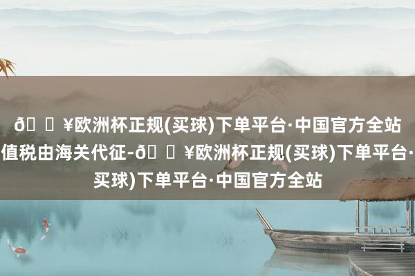 🔥欧洲杯正规(买球)下单平台·中国官方全站番邦货色的升值税由海关代征-🔥欧洲杯正规(买球)下单平台·中国官方全站