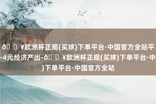 🔥欧洲杯正规(买球)下单平台·中国官方全站平均将带动3—4元经济产出-🔥欧洲杯正规(买球)下单平台·中国官方全站