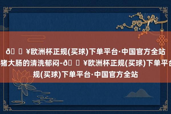 🔥欧洲杯正规(买球)下单平台·中国官方全站让他从此告别了猪大肠的清洗郁闷-🔥欧洲杯正规(买球)下单平台·中国官方全站
