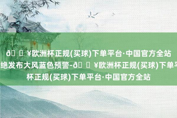🔥欧洲杯正规(买球)下单平台·中国官方全站中央表象台今天不绝发布大风蓝色预警-🔥欧洲杯正规(买球)下单平台·中国官方全站