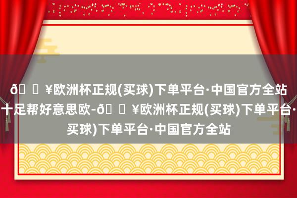 🔥欧洲杯正规(买球)下单平台·中国官方全站是以笃定不会十足帮好意思欧-🔥欧洲杯正规(买球)下单平台·中国官方全站
