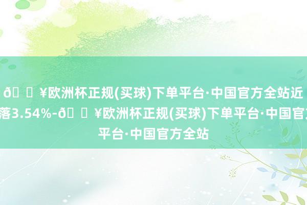 🔥欧洲杯正规(买球)下单平台·中国官方全站近1年着落3.54%-🔥欧洲杯正规(买球)下单平台·中国官方全站