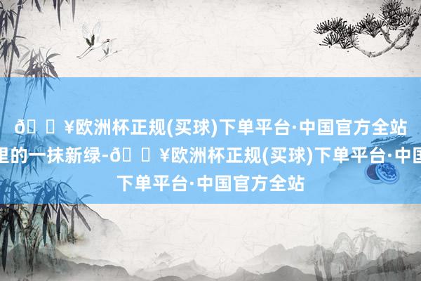 🔥欧洲杯正规(买球)下单平台·中国官方全站仿佛春日里的一抹新绿-🔥欧洲杯正规(买球)下单平台·中国官方全站