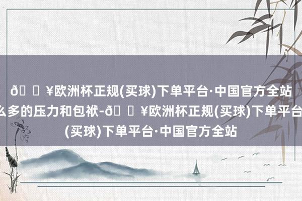 🔥欧洲杯正规(买球)下单平台·中国官方全站不消给我方那么多的压力和包袱-🔥欧洲杯正规(买球)下单平台·中国官方全站