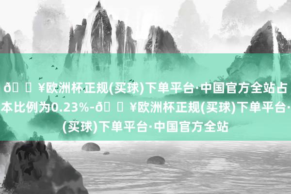🔥欧洲杯正规(买球)下单平台·中国官方全站占公司现在总股本比例为0.23%-🔥欧洲杯正规(买球)下单平台·中国官方全站