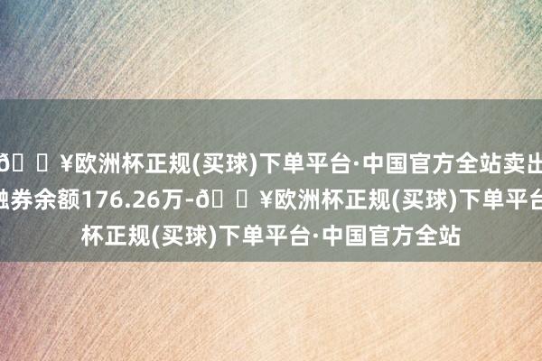 🔥欧洲杯正规(买球)下单平台·中国官方全站卖出金额0.00元；融券余额176.26万-🔥欧洲杯正规(买球)下单平台·中国官方全站