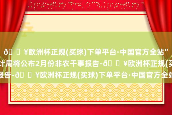 🔥欧洲杯正规(买球)下单平台·中国官方全站”好意思国劳工部劳工统计局将公布2月份非农干事报告-🔥欧洲杯正规(买球)下单平台·中国官方全站