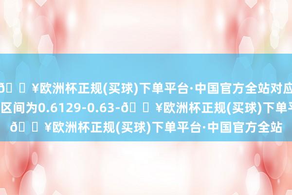 🔥欧洲杯正规(买球)下单平台·中国官方全站对应扶植阻力最大遮蔽区间为0.6129-0.63-🔥欧洲杯正规(买球)下单平台·中国官方全站