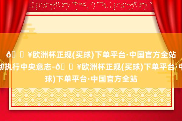 🔥欧洲杯正规(买球)下单平台·中国官方全站务必需要贯彻执行中央意志-🔥欧洲杯正规(买球)下单平台·中国官方全站