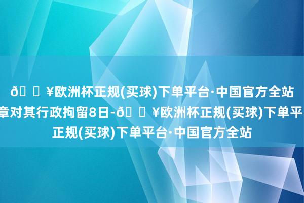 🔥欧洲杯正规(买球)下单平台·中国官方全站最终公安机关照章对其行政拘留8日-🔥欧洲杯正规(买球)下单平台·中国官方全站