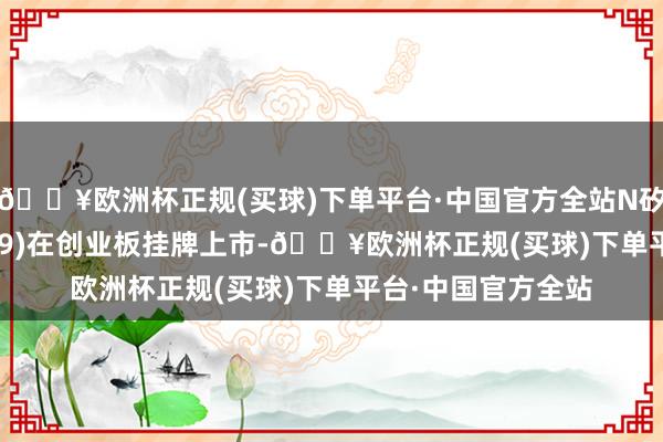 🔥欧洲杯正规(买球)下单平台·中国官方全站N矽电股份(SZ301629)在创业板挂牌上市-🔥欧洲杯正规(买球)下单平台·中国官方全站