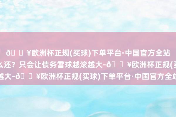 🔥欧洲杯正规(买球)下单平台·中国官方全站他直言：“借了拿什么还？只会让债务雪球越滚越大-🔥欧洲杯正规(买球)下单平台·中国官方全站