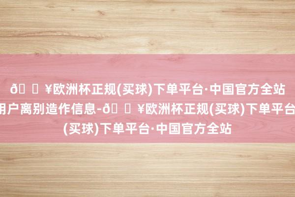 🔥欧洲杯正规(买球)下单平台·中国官方全站通过绚烂请示用户离别造作信息-🔥欧洲杯正规(买球)下单平台·中国官方全站