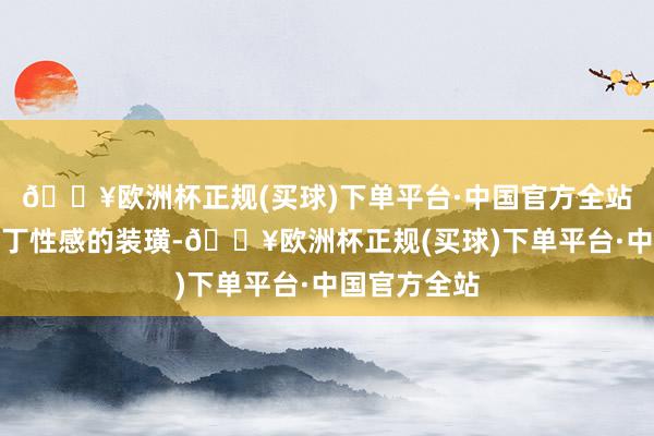 🔥欧洲杯正规(买球)下单平台·中国官方全站她又换上零丁性感的装璜-🔥欧洲杯正规(买球)下单平台·中国官方全站