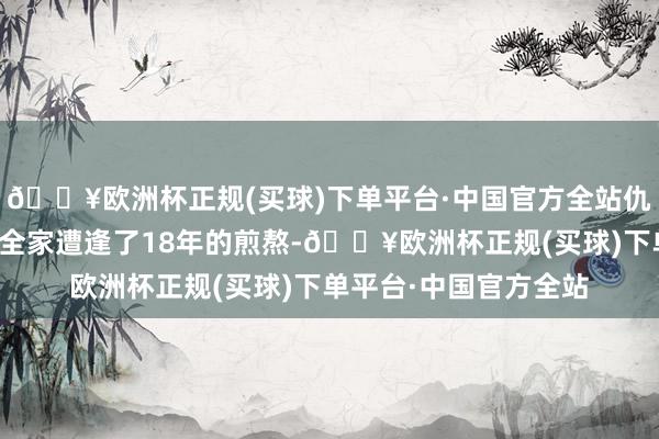 🔥欧洲杯正规(买球)下单平台·中国官方全站仇恨是因为他们让咱们全家遭逢了18年的煎熬-🔥欧洲杯正规(买球)下单平台·中国官方全站