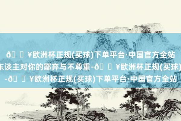 🔥欧洲杯正规(买球)下单平台·中国官方全站可能遮蔽着立正物之东谈主对你的鄙弃与不尊重-🔥欧洲杯正规(买球)下单平台·中国官方全站