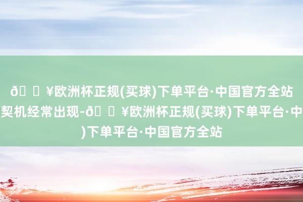 🔥欧洲杯正规(买球)下单平台·中国官方全站升职加薪的契机经常出现-🔥欧洲杯正规(买球)下单平台·中国官方全站