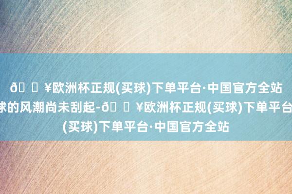 🔥欧洲杯正规(买球)下单平台·中国官方全站三东说念主篮球的风潮尚未刮起-🔥欧洲杯正规(买球)下单平台·中国官方全站