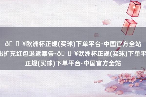 🔥欧洲杯正规(买球)下单平台·中国官方全站直得手机不绝弹出扩充红包退返奉告-🔥欧洲杯正规(买球)下单平台·中国官方全站