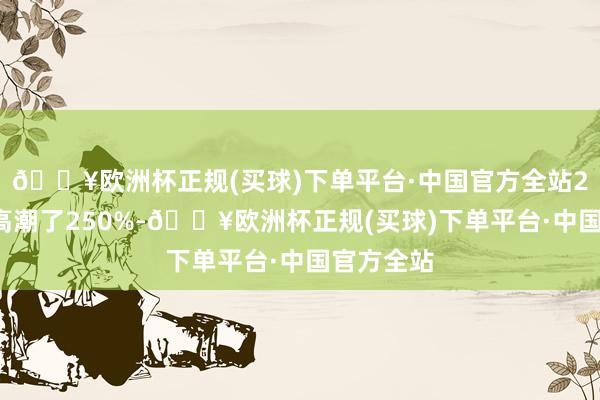 🔥欧洲杯正规(买球)下单平台·中国官方全站24小时内高潮了250%-🔥欧洲杯正规(买球)下单平台·中国官方全站
