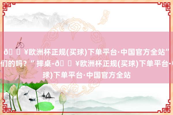 🔥欧洲杯正规(买球)下单平台·中国官方全站”“那有鄙夷你们的吗？”摔桌-🔥欧洲杯正规(买球)下单平台·中国官方全站