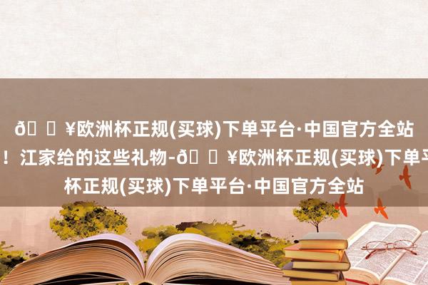 🔥欧洲杯正规(买球)下单平台·中国官方全站那我可就不客气了！江家给的这些礼物-🔥欧洲杯正规(买球)下单平台·中国官方全站