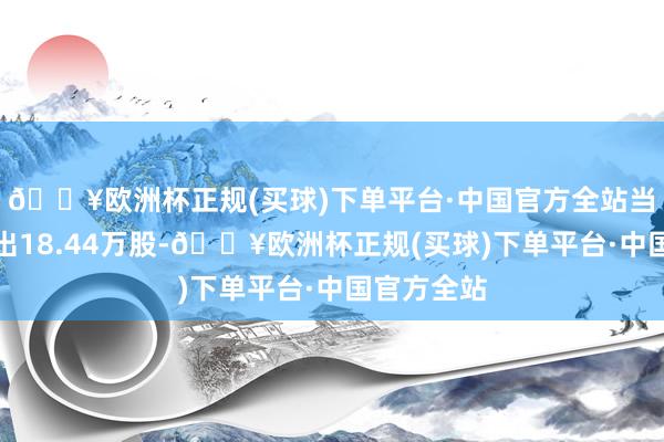 🔥欧洲杯正规(买球)下单平台·中国官方全站当日融券卖出18.44万股-🔥欧洲杯正规(买球)下单平台·中国官方全站
