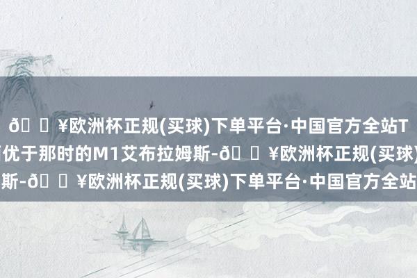 🔥欧洲杯正规(买球)下单平台·中国官方全站T-72的装甲在某些方面优于那时的M1艾布拉姆斯-🔥欧洲杯正规(买球)下单平台·中国官方全站