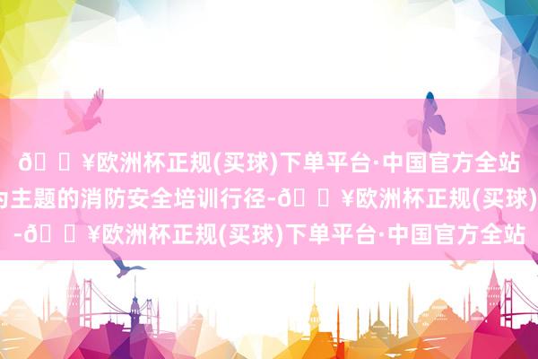 🔥欧洲杯正规(买球)下单平台·中国官方全站落实消防安全包袱”为主题的消防安全培训行径-🔥欧洲杯正规(买球)下单平台·中国官方全站