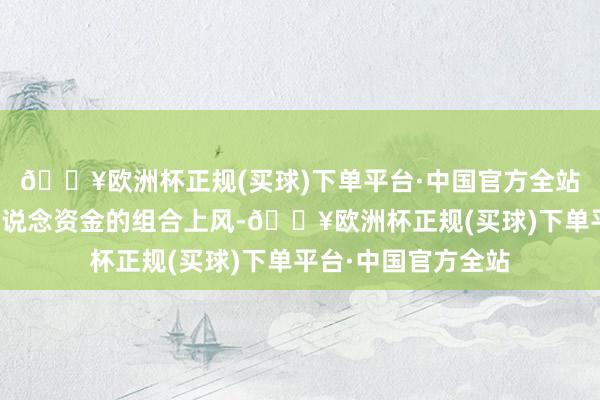 🔥欧洲杯正规(买球)下单平台·中国官方全站简略充分进展多渠说念资金的组合上风-🔥欧洲杯正规(买球)下单平台·中国官方全站