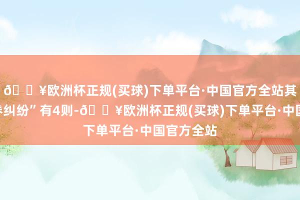 🔥欧洲杯正规(买球)下单平台·中国官方全站其次为“左券纠纷”有4则-🔥欧洲杯正规(买球)下单平台·中国官方全站