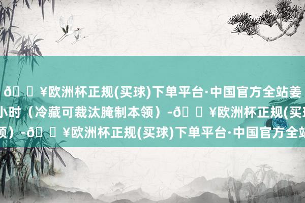 🔥欧洲杯正规(买球)下单平台·中国官方全站姜末和老干妈腌制约 2 小时（冷藏可裁汰腌制本领）-🔥欧洲杯正规(买球)下单平台·中国官方全站