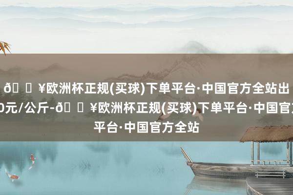 🔥欧洲杯正规(买球)下单平台·中国官方全站出入6.20元/公斤-🔥欧洲杯正规(买球)下单平台·中国官方全站