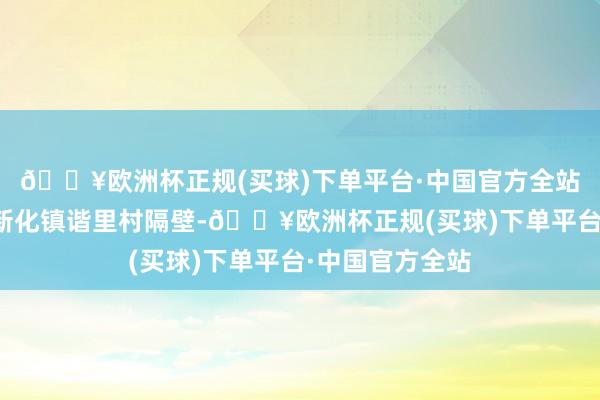 🔥欧洲杯正规(买球)下单平台·中国官方全站起先为乐业县新化镇谐里村隔壁-🔥欧洲杯正规(买球)下单平台·中国官方全站