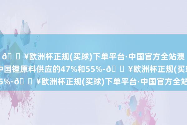 🔥欧洲杯正规(买球)下单平台·中国官方全站澳洲锂矿辩认占各人和中国锂原料供应的47%和55%-🔥欧洲杯正规(买球)下单平台·中国官方全站