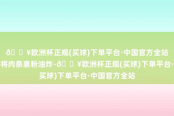 🔥欧洲杯正规(买球)下单平台·中国官方全站干炸里脊亦然将肉条裹粉油炸-🔥欧洲杯正规(买球)下单平台·中国官方全站