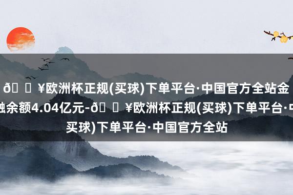 🔥欧洲杯正规(买球)下单平台·中国官方全站金达威刻下两融余额4.04亿元-🔥欧洲杯正规(买球)下单平台·中国官方全站